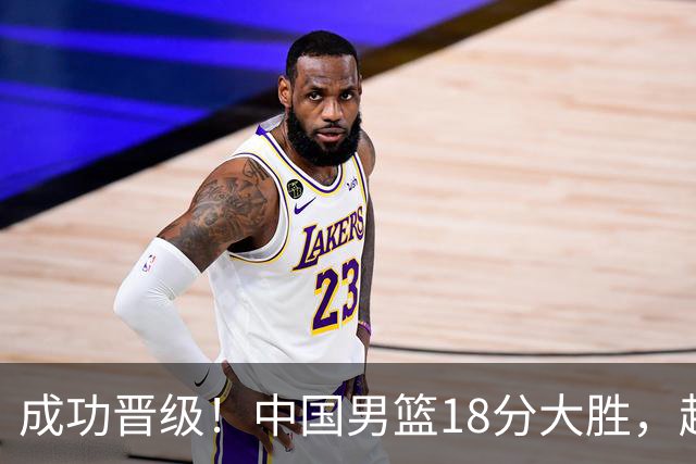 成功晋级！中国男篮18分大胜，赵继伟17+4+6李弘权17+4+4，胡金秋13+6杨瀚森10+5